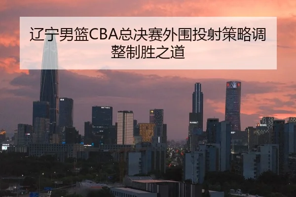 辽宁男篮CBA总决赛外围投射策略调整制胜之道