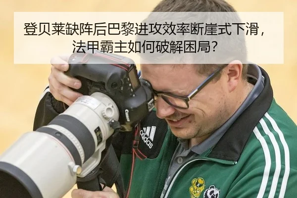 登贝莱缺阵后巴黎进攻效率断崖式下滑，法甲霸主如何破解困局？