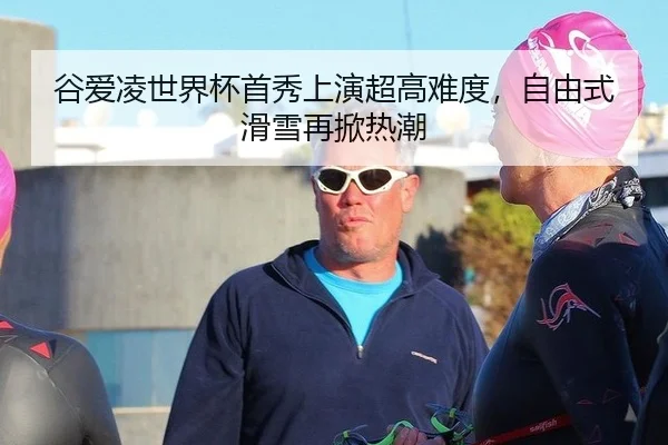 谷爱凌世界杯首秀上演超高难度，自由式滑雪再掀热潮