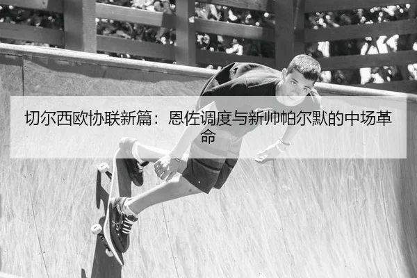 切尔西欧协联新篇：恩佐调度与新帅帕尔默的中场革命