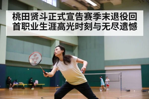 桃田贤斗正式宣告赛季末退役回首职业生涯高光时刻与无尽遗憾