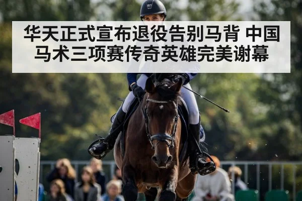 华天正式宣布退役告别马背 中国马术三项赛传奇英雄完美谢幕
